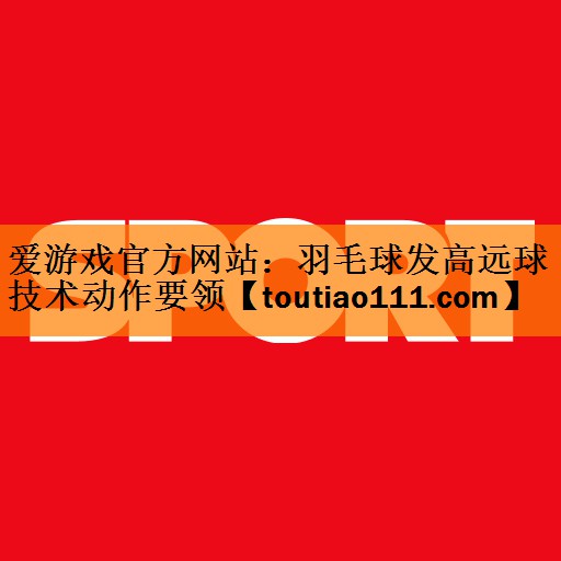 <strong>爱游戏官方网站：羽毛球发高远球技术动作要领</strong>