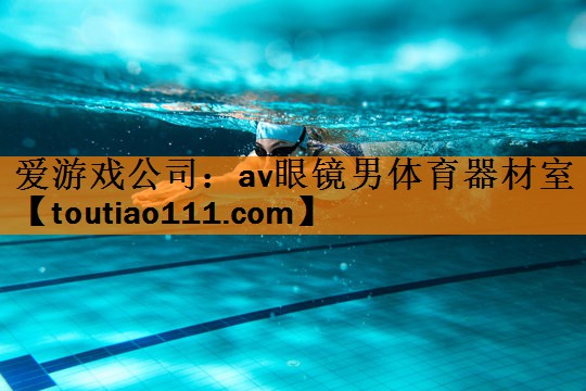 爱游戏公司：av眼镜男体育器材室